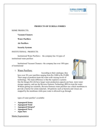 3
PRODUCTS OF EUREKA FORBES
HOME PRODUCTS:
Vacuum Cleaners
Water Purifiers
Air Purifiers
Security Systems
INSTITUTIONAL PRODUCTS:
Institutional Water Purifiers:- the company has 16 types of
institutional water purifiers
Institutional Vacuum Cleaners:- the company has over 100 types
of institutional
1. Water Purifiers:
According to their catalogue, they
have over 20 water purifiers ranging from Rs.2.000 to Rs.25,000.
Their range of products treats the water with varying levels of
technology. The main difference is that the expensive systems
like the Integra Hi-Life have larger water production capacity per hour. more water
storage capacity, and use the Reverse Osmosis Technology (RO) to treat the water.
Without getting too scientific, Reverse Osmosis water purifiers use a thick membrane to
provide a barrier for solute materials. All particles such as bacteria and viruses are
stopped by the membrane while pure water is allowed to go through.
types of water purifier‘s available:
• Aquaguard Sensa
• Aquaguard Total
• Aquaguard Integra7
• Aquaguard Nova
• Aqua Sure
Market Segmentation
 