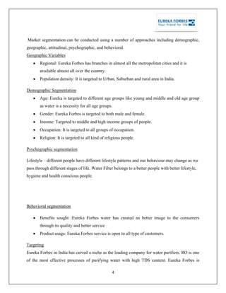4
Market segmentation can be conducted using a number of approaches including demographic,
geographic, attitudinal, psychographic, and behavioral.
Geographic Variables
Regional: Eureka Forbes has branches in almost all the metropolitan cities and it is
available almost all over the country.
Population density: It is targeted to Urban, Suburban and rural area in India.
Demographic Segmentation
Age: Eureka is targeted to different age groups like young and middle and old age group
as water is a necessity for all age groups.
Gender: Eureka Forbes is targeted to both male and female.
Income: Targeted to middle and high income groups of people.
Occupation: It is targeted to all groups of occupation.
Religion: It is targeted to all kind of religious people.
Psychographic segmentation
Lifestyle – different people have different lifestyle patterns and our behaviour may change as we
pass through different stages of life. Water Filter belongs to a better people with better lifestyle,
hygiene and health conscious people.
Behavioral segmentation
Benefits sought :Eureka Forbes water has created an better image to the consumers
through its quality and better service
Product usage: Eureka Forbes service is open to all type of customers.
Targeting
Eureka Forbes in India has carved a niche as the leading company for water purifiers. RO is one
of the most effective processes of purifying water with high TDS content. Eureka Forbes is
 