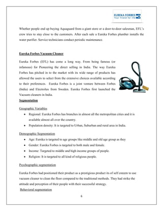 6
Whether people end up buying Aquaguard from a giant store or a door-to-door salesman, EFL‘s
crew tries to stay close to the customers. After each sale a Eureka Forbes plumber installs the
water purifier. Service technicians conduct periodic maintenance.
Eureka Forbes Vacuum Cleaner
Eureka Forbes (EFL) has come a long way. From being famous (or
infamous) for Pioneering the direct selling in India. The way Eureka
Forbes has pitched in to the market with its wide range of products has
allowed the users to select from the extensive choices available according
to their preferences. Eureka Forbes is a joint venture between Forbes
(India) and Electrolux from Sweden. Eureka Forbes first launched the
Vacuum cleaners in India.
Segmentation
Geographic Variables
Regional: Eureka Forbes has branches in almost all the metropolitan cities and it is
available almost all over the country.
Population density: It is targeted to Urban, Suburban and rural area in India.
Demographic Segmentation
Age: Eureka is targeted to age groups like middle and old age group as they
Gender: Eureka Forbes is targeted to both male and female.
Income: Targeted to middle and high income groups of people.
Religion: It is targeted to all kind of religious people.
Psychographic segmentation
Eureka Forbes had positioned their product as a prestigious product its of self esteem to use
vacuum cleaner to clean the floor compared to the traditional methods. They had strike the
attitude and perception of their people with their successful strategy.
Behavioral segmentation
 