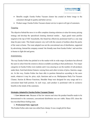 7
Benefits sought: Eureka Forbes Vacuum cleaner has created an better image to the
consumers through its quality and better service.
Product usage: Eureka Forbes Vacuum cleaner service is open to all type of customers.
Targeting
The objective behind the move is to offer complete cleaning solutions at value-for-money pricing
strategy and develop the specialized cleaning chemical market. . Aqua guard water purifier
targeted at the top of SEC households, this brand has effectively positioned itself as a one stop
shop for pure water. This brand connects very well with the concern of mothers about the purity
of the water at home. The route adopted was not the conventional one of distribution, supported
by advertising. Instead the company created ‗the friendly man from Eureka Forbes‘ and sent him
to homes to fight dirt and germs.
POSITIONING:
The way Eureka Forbes has pitched in to the market with its wide range of products has allowed
the users to select from the extensive choices available according to their preferences. Two major
categories in Eureka Forbes were studied, and it was amazing to see the number of sub-products
under them. Each had distinct features varying from each other in terms of price, function, usage,
etc. In this way, Eureka Forbes has been able to position themselves according to the users
needs, whatever it may be- price, style, functions and so on. Multipurpose Daily Use Vacuum
Cleaner, Suction & Blower Functions, Shoulder Strap were designed for easy usage and in a
convenient hand held position. In such ways, each product is positioned with its exclusive
benefits in the minds of the customers.
Strategies Adopted by Eureka Forbes Vacuum Cleaner
1. Low interest rate: Because of the low interest and since the product benefits needs to be
demonstrated to the customers, conventional distribution was not viable. Hence EFL chose the
less travelled Direct Selling route.
2. Professional Sales Approach
The Eureka Forbes sales man was called Euro champ. It was a tough job for these
 