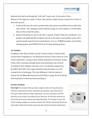 8
Salesmen who had to go through the "cold calls" to get a sale. At one point of time,
Because of the aggressive nature of these sales persons, people became scared even to listen to
these sales persons.
1. Eureka Forbes has also tried to position their sales persons as problem solvers rather than
sales officers. The campaigns tried to build the image of a Euro champ as a Friend rather
than one that is after the money.
2. Benefit Positioning As seen in the above segment, Eureka Forbes has introduced a new
product with added benefits at regular intervals in the market. Each product comes with a
specific benefit, apart from the normal features. For e.g.: FORBES products are for Daily
cleaning purpose and EUROCLEAN are for deep cleaning purpose.
Air Purifiers
In addition to the Water Purifiers and the Vacuum Cleaners. Eureka Forbes
also provides Comprehensive Air Purification System to clean indoor air of all
common pollutants, creating a clean, healthy & pleasant environment. Eureka
Forbes offers its products through dealers and institutional sales network.
According to their catalogue, they have over 2 Air purifiers ranging from
Rs.6400 to Rs.9.900. Their range of products treats the Indoor Air with
varying levels of technology. The main difference is that the expensive
systems like the Euro Air Genious have the ability to gauge the level and any
kind of pollution in the house before purifying it.
Security Solutions
Eurovigil from Eureka Forbes provides complete safety for living & business.
Solutions customized for homes, institutions & corporates, each solution from
Eurovigil is tailor-made for unique requirement. An array of products - intrusion
detection, access control, surveillance & (ire detection. the Eurovigil solutions are
state-of-the-art security solutions providing total safety. The strategic tie-ups with
world‘s leading companies in security solutions like Notifier, Honeywell, Bosch and
many others make the Eurovigil systems the ideal solution for homes and business.
 