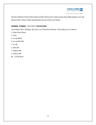 9
Security Solutions from Eureka Forbes include 24-hour door watch systems that enable people to see and
speak to their visitors, before granting them access to their your homes.
EUREKA FORBES - SECURITY SOLUTIONS
According to their catalogue, they have over 9 Security Solutions. The products are as follows:
I. Video Door Phone
2. I-See
3. I-Link BlOO
4. I-Link BW 200
5. H 100
6. HW 200
7. OMNE 400
8. VISTA 20P
9. LYNX REN
 