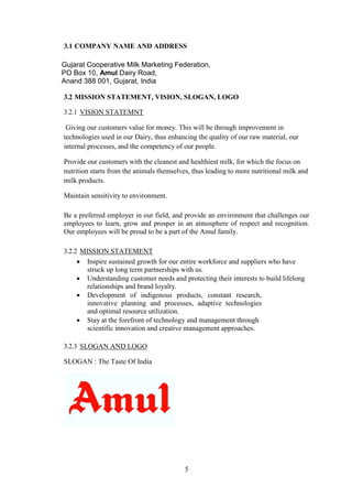 3.1 COMPANY NAME AND ADDRESS
Gujarat Cooperative Milk Marketing Federation,
PO Box 10, Amul Dairy Road,
Anand 388 001, Gujarat, India
3.2 MISSION STATEMENT, VISION, SLOGAN, LOGO
3.2.1 VISION STATEMNT
Giving our customers value for money. This will be through improvement in
technologies used in our Dairy, thus enhancing the quality of our raw material, our
internal processes, and the competency of our people.
Provide our customers with the cleanest and healthiest milk, for which the focus on
nutrition starts from the animals themselves, thus leading to more nutritional milk and
milk products.
Maintain sensitivity to environment.
Be a preferred employer in our field, and provide an environment that challenges our
employees to learn, grow and prosper in an atmosphere of respect and recognition.
Our employees will be proud to be a part of the Amul family.
3.2.2 MISSION STATEMENT
 Inspire sustained growth for our entire workforce and suppliers who have
struck up long term partnerships with us.
 Understanding customer needs and protecting their interests to build lifelong
relationships and brand loyalty.
 Development of indigenous products, constant research,
innovative planning and processes, adaptive technologies
and optimal resource utilization.
 Stay at the forefront of technology and management through
scientific innovation and creative management approaches.
3.2.3 SLOGAN AND LOGO
SLOGAN : The Taste Of India
5
 