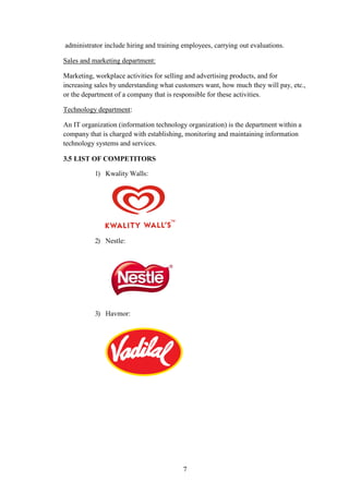 administrator include hiring and training employees, carrying out evaluations.
Sales and marketing department:
Marketing, workplace activities for selling and advertising products, and for
increasing sales by understanding what customers want, how much they will pay, etc.,
or the department of a company that is responsible for these activities.
Technology department:
An IT organization (information technology organization) is the department within a
company that is charged with establishing, monitoring and maintaining information
technology systems and services.
3.5 LIST OF COMPETITORS
1) Kwality Walls:
2) Nestle:
3) Havmor:
7
 