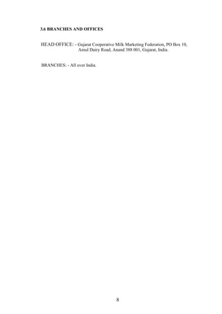 3.6 BRANCHES AND OFFICES
HEAD OFFICE: - Gujarat Cooperative Milk Marketing Federation, PO Box 10,
Amul Dairy Road, Anand 388 001, Gujarat, India.
BRANCHES: - All over India.
8
 