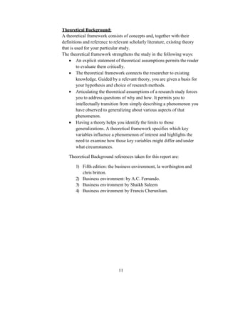 Theoretical Background:
A theoretical framework consists of concepts and, together with their
definitions and reference to relevant scholarly literature, existing theory
that is used for your particular study.
The theoretical framework strengthens the study in the following ways:
 An explicit statement of theoretical assumptions permits the reader
to evaluate them critically.
 The theoretical framework connects the researcher to existing
knowledge. Guided by a relevant theory, you are given a basis for
your hypothesis and choice of research methods.
 Articulating the theoretical assumptions of a research study forces
you to address questions of why and how. It permits you to
intellectually transition from simply describing a phenomenon you
have observed to generalizing about various aspects of that
phenomenon.
 Having a theory helps you identify the limits to those
generalizations. A theoretical framework specifies which key
variables influence a phenomenon of interest and highlights the
need to examine how those key variables might differ and under
what circumstances.
Theoretical Background references taken for this report are:
1) Fifth edition: the business environment, la worthington and
chris britton.
2) Business environment: by A.C. Fernando.
3) Business environment by Shaikh Saleem
4) Business environment by Francis Cherunliam.
11
 