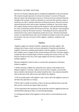 INTERNAL FACTORS’ ANALYSIS:
Survival of a business depends upon its strength and adaptability to the environment.
The internal strength represents its internal environment. It consists of financial,
physical, human and technological resources. Financial resources represent financial
strength of the company. Funds are allocated over activities that maximize output at
minimum cost, that is, optimum allocation of financial resources. Physical resources
represent physical assets such as plant, machinery, building etc. that convert inputs
into outputs. Human resources represent the manpower with specialized knowledge
by virtue of which they perform the business activities. The operative and managerial
decisions are taken by the human resources. Technological resources represent the
technical know-how used to manufacture goods and services. Internal environment
consists of controllable factors that can be modified according to needs of the external
environment. Our area of concern will be suppliers, employee, competitors and
customers.
Suppliers:
Suppliers supply raw material, machines, equipments and other supplies. The
company has to keep a watch over prices and quality of materials and machines
supplied. It also has to maintain good relations with the suppliers. It is necessary to
have reliable source of supply for the smooth working of the firm. Uncertain supplier
compels the firm to maintain high inventories resulting into increase in the cost. The
business should not only rely on the single supplier but also have relations with
multiple suppliers.
Measures adopted by Amul in order to overcome the consequences in business
related to suppliers:
1) While selecting a supplier for a particular item, analysis of the product from
different suppliers is essential. Analysis can be in terms of quality, cost and other
factors related to the demand in the market should be done. Also selection should be
done on the basis of the other services provided by the suppliers.
2) We never play games with supplier’s cash. A prior call to the suppliers is given to
tell them why and when we will pay.
3) Prior order is usually our priority so that even they get sufficient time to provide
their services. In rarest case urgent orders are given.
4) Our requirement and expectation of the goods that would be supplied by them are
clarified before placing an order, to avoid misunderstanding.
5) A background check of the suppliers is always done to avoid misfortunes in the
future.
12
 