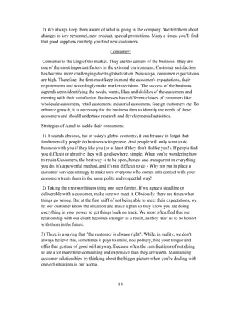7) We always keep them aware of what is going in the company. We tell them about
changes in key personnel, new product, special promotions. Many a times, you’ll find
that good suppliers can help you find new customers.
Consumer:
Consumer is the king of the market. They are the centers of the business. They are
one of the most important factors in the external environment. Customer satisfaction
has become more challenging due to globalization. Nowadays, consumer expectations
are high. Therefore, the firm must keep in mind the customer's expectations, their
requirements and accordingly make market decisions. The success of the business
depends upon identifying the needs, wants, likes and dislikes of the customers and
meeting with their satisfaction Businesses have different classes of customers like
wholesale customers, retail customers, industrial customers, foreign customers etc. To
enhance growth, it is necessary for the business firm to identify the needs of these
customers and should undertake research and developmental activities.
Strategies of Amul to tackle their consumers:
1) It sounds obvious, but in today's global economy, it can be easy to forget that
fundamentally people do business with people. And people will only want to do
business with you if they like you (or at least if they don't dislike you!). If people find
you difficult or abrasive they will go elsewhere, simple. When you're wondering how
to retain Customers, the best way is to be open, honest and transparent in everything
you do. It's a powerful method, and it's not difficult to do - Why not put in place a
customer services strategy to make sure everyone who comes into contact with your
customers treats them in the same polite and respectful way!
2) Taking the trustworthiness thing one step further. If we agree a deadline or
deliverable with a customer, make sure we meet it. Obviously, there are times when
things go wrong. But at the first sniff of not being able to meet their expectations, we
let our customer know the situation and make a plan so they know you are doing
everything in your power to get things back on track. We most often find that our
relationship with our client becomes stronger as a result, as they trust us to be honest
with them in the future.
3) There is a saying that "the customer is always right". While, in reality, we don't
always believe this, sometimes it pays to smile, nod politely, bite your tongue and
offer that gesture of good will anyway. Because often the ramifications of not doing
so are a lot more time-consuming and expensive than they are worth. Maintaining
customer relationships by thinking about the bigger picture when you're dealing with
one-off situations is our Motto.
13
 