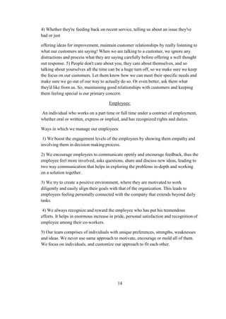 4) Whether they're feeding back on recent service, telling us about an issue they've
had or just
offering ideas for improvement, maintain customer relationships by really listening to
what our customers are saying! When we are talking to a customer, we ignore any
distractions and process what they are saying carefully before offering a well thought
out response. 5) People don't care about you, they care about themselves, and so
talking about yourselves all the time can be a huge turn off, so we make sure we keep
the focus on our customers. Let them know how we can meet their specific needs and
make sure we go out of our way to actually do so. Or even better, ask them what
they'd like from us. So, maintaining good relationships with customers and keeping
them feeling special is our primary concern.
Employees:
An individual who works on a part time or full time under a contract of employment,
whether oral or written, express or implied, and has recognized rights and duties.
Ways in which we manage our employees:
1) We boost the engagement levels of the employees by showing them empathy and
involving them in decision making process.
2) We encourage employees to communicate openly and encourage feedback, thus the
employee feel more involved, asks questions, share and discuss new ideas, leading to
two way communication that helps in exploring the problems in-depth and working
on a solution together.
3) We try to create a positive environment, where they are motivated to work
diligently and easily align their goals with that of the organization. This leads to
employees feeling personally connected with the company that extends beyond daily
tasks.
4) We always recognize and reward the employee who has put his tremendous
efforts. It helps in enormous increase in pride, personal satisfaction and recognition of
employee among their co-workers.
5) Our team comprises of individuals with unique preferences, strengths, weaknesses
and ideas. We never use same approach to motivate, encourage or mold all of them.
We focus on individuals, and customize our approach to fit each other.
14
 