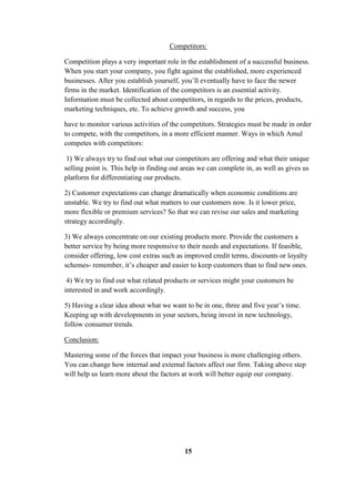 Competitors:
Competition plays a very important role in the establishment of a successful business.
When you start your company, you fight against the established, more experienced
businesses. After you establish yourself, you’ll eventually have to face the newer
firms in the market. Identification of the competitors is an essential activity.
Information must be collected about competitors, in regards to the prices, products,
marketing techniques, etc. To achieve growth and success, you
have to monitor various activities of the competitors. Strategies must be made in order
to compete, with the competitors, in a more efficient manner. Ways in which Amul
competes with competitors:
1) We always try to find out what our competitors are offering and what their unique
selling point is. This help in finding out areas we can complete in, as well as gives us
platform for differentiating our products.
2) Customer expectations can change dramatically when economic conditions are
unstable. We try to find out what matters to our customers now. Is it lower price,
more flexible or premium services? So that we can revise our sales and marketing
strategy accordingly.
3) We always concentrate on our existing products more. Provide the customers a
better service by being more responsive to their needs and expectations. If feasible,
consider offering, low cost extras such as improved credit terms, discounts or loyalty
schemes- remember, it’s cheaper and easier to keep customers than to find new ones.
4) We try to find out what related products or services might your customers be
interested in and work accordingly.
5) Having a clear idea about what we want to be in one, three and five year’s time.
Keeping up with developments in your sectors, being invest in new technology,
follow consumer trends.
Conclusion:
Mastering some of the forces that impact your business is more challenging others.
You can change how internal and external factors affect our firm. Taking above step
will help us learn more about the factors at work will better equip our company.
15
 