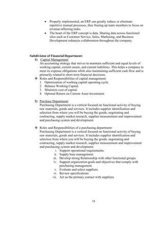  Properly implemented, an ERP can greatly reduce or eliminate
repetitive manual processes, thus freeing up team members to focus on
revenue-affecting tasks.
 The heart of the ERP concept is data. Sharing data across functional
silos such as Customer Service, Sales, Marketing, and Business
Development enhances collaboration throughout the company.
Subdivision of Financial Department:
1) Captial Management:
An accounting strategy that strives to maintain sufficient and equal levels of
working capital, current assets, and current liabilities. This helps a company to
meet its expense obligations while also maintaining sufficient cash flow and is
primarily related to short term financial decisions.
 Roles and Responsibilities of capital management:
1. Optimization of working capital operating cycle.
2. Balance Working Capital.
3. Minimize cost of capital.
4. Optimal Return on Current Asset Investment.
2) Purchase Department:
Purchasing Department is a vertical focused on functional activity of buying
raw materials, goods and services. It includes supplier identification and
selection from where you will be buying the goods, negotiating and
contracting, supply market research, supplier measurement and improvement
and purchasing system and development.
 Roles and Responsibilities of a purchasing department:
Purchasing Department is a vertical focused on functional activity of buying
raw materials, goods and services. It includes supplier identification and
selection from where you will be buying the goods, negotiating and
contracting, supply market research, supplier measurement and improvement
and purchasing system and development.
i. Support operational requirements.
ii. Supply base management.
iii. Develop strong Relationship with other functional groups.
iv. Support organization goals and objectives that comply with
purchasing management.
v. Evaluate and select suppliers.
vi. Review specifications.
vii. Act as the primary contact with suppliers.
18
 