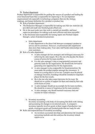 3) Product department:
Product department is responsible for guiding the success of a product and leading the
cross-functional team that is responsible for improving it. It is an important
organizational role especially in technology companies that sets the strategy,
roadmap, and feature definition for a product or product line.
 Role of product department :
 The Production Manager is responsible for making sure that raw materials are
provided and made into finished goods effectively.
 He or she must make sure that work is carried out smoothly, and must
supervise procedures for making work more efficient and more enjoyable.
 Is the functional area responsible for turning inputs into finished outputs
through a series of production processes.
a. Sales department:
A sales department is the direct link between a company's product or
service and its customers. However, a well-trained sales department
does more than making sales. Your sales staff builds relationships with
your customers.
 Role of a sales department:
 A sales manager devises strategies and techniques necessary for
achieving the sales targets. He is the one who decides the future
course of action for his team members.
 It is the sales manager’s duty to map potential customers and
generate leads for the organization. He should look forward to
generating new opportunities for the organization.
 A sales manager is also responsible for brand promotion. He
must make the product popular amongst the consumers. A
banner at a wrong place is of no use. Canopies must be placed
at strategic locations; hoardings should be installed at important
places for the best results.
 He is the one who takes major decisions for his team. He
should act as a pillar of support for them and stand by their side
at the hours of crisis.
 A sales manager should set an example for his team members.
He should be a source of inspiration for his team members.
 A sales manager, one should maintain necessary data and
records for future reference.
b. Inventory accounting:
Inventory accounting is the body of accounting that deals with valuing
and accounting for changes in inventoried assets. A company's
inventory typically involves goods in three stages of production: raw
goods, in-progress goods and finished goods that are ready for sale.
 Roles and responsibilities of inventory accounting:
 An inventory accountant develops and determines the inventory
accounting methods and also analyses the inventory related
reports so as
19
 