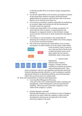 to find the possible flaws in inventory storage, transportation,
costing etc.
 It is the job responsibility of an inventory accountant to monitor
all the transactions related to inventory and keep himself
updated about the inventory which has been used or the items
that have to be stocked up for future use.
 An inventory accountant is majorly responsible for maintaining
an inventory ledger and looking into the fact that physical
inventory counts are organized.
 Another job responsibility of an inventory accountant is to
ensure that the entire inventory is stacked properly and
arranged in an organized manner so that minimum wastage
occurs and none of the items is spoilt, destructed or damaged in
any way.
 An inventory or cost accountant is also responsible for
analyzing the overhead costs and variable costs of the company
so as to ensure smooth accountancy.
 One of the most important job responsibility of an inventory
accountant is to check whether or not the reports made related
to the inventory count is correct or
not so that any kind of fraud can be
avoided and timely action can be
taken against the one who has
deliberately made a fraud report.
c. Internal Audit
Department:
Internal audits evaluate a
company’s internal controls,
including its corporate governance
and accounting processes. They
ensure compliance with laws and regulations and accurate and timely
financial reporting and data collection, as well as helping to maintain
operational efficiency by identifying problems and correcting lapses
before they are discovered in an external audit.
 Roles and responsibilities of internal Audit Department:
 Assessing Risk Management Processes:
A key part of this role is performing full audits, including risk
management, control management, and assessing financial
reliability. These processes ensure that compliance is met
within all the company’s systems.
 Guiding Managers and Staff:
Internal audit managers act as an objective source of guidance
and advice for teams within the company to make sure that
developments and processes are legal and work towards
achieving company-wide goals.
20
 