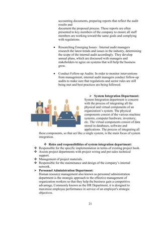 accounting documents, preparing reports that reflect the audit
results and
document the proposed process. These reports are often
presented to key members of the company to ensure all staff
members are working toward the same goals and complying
with regulations.
 Researching Emerging Issues : Internal audit managers
research the latest trends and issues in the industry, determining
the scope of the internal audit accordingly. They develop
annual plans, which are discussed with managers and
stakeholders to agree on systems that will help the business
grow.
 Conduct Follow-up Audits: In order to monitor interventions
from management, internal audit managers conduct follow-up
audits to make sure that regulations and sector rules are still
being met and best practices are being followed.
 System Integration Department:
System Integration department is concern
with the process of integrating all the
physical and virtual components of an
organization’s system. The physical
components consist of the various machine
systems, computer hardware, inventory,
etc. The virtual components consist of data
stored in databases, software and
applications. The process of integrating all
these components, so that act like a single system, is the main focus of system
integration.
 Roles and responsibilities of system integration department:
 Responsible for the specific implementation in terms of existing project book.
 Assists project departments with project wiring and pre-sales technical
support.
 Management of project materials.
 Responsible for the maintenance and design of the company’s internal
network.
 Personnel Administration Department:
Human resource management also known as personnel administration
department is the strategic approach to the effective management of
organization workers so that they help the business gain a competitive
advantage, Commonly known as the HR Department, it is designed to
maximize employee performance in service of an employer's strategic
objectives.
21
 