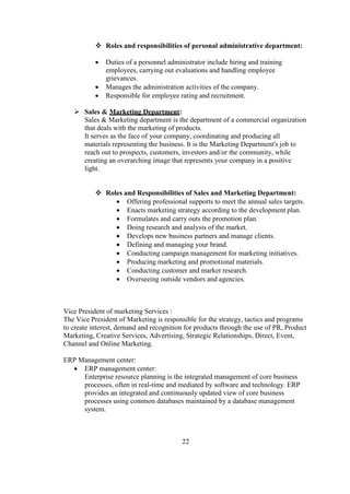  Roles and responsibilities of personal administrative department:
 Duties of a personnel administrator include hiring and training
employees, carrying out evaluations and handling employee
grievances.
 Manages the administration activities of the company.
 Responsible for employee rating and recruitment.
 Sales & Marketing Department:
Sales & Marketing department is the department of a commercial organization
that deals with the marketing of products.
It serves as the face of your company, coordinating and producing all
materials representing the business. It is the Marketing Department's job to
reach out to prospects, customers, investors and/or the community, while
creating an overarching image that represents your company in a positive
light.
 Roles and Responsibilities of Sales and Marketing Department:
 Offering professional supports to meet the annual sales targets.
 Enacts marketing strategy according to the development plan.
 Formulates and carry outs the promotion plan.
 Doing research and analysis of the market.
 Develops new business partners and manage clients.
 Defining and managing your brand.
 Conducting campaign management for marketing initiatives.
 Producing marketing and promotional materials.
 Conducting customer and market research.
 Overseeing outside vendors and agencies.
Vice President of marketing Services :
The Vice President of Marketing is responsible for the strategy, tactics and programs
to create interest, demand and recognition for products through the use of PR, Product
Marketing, Creative Services, Advertising, Strategic Relationships, Direct, Event,
Channel and Online Marketing.
ERP Management center:
 ERP management center:
Enterprise resource planning is the integrated management of core business
processes, often in real-time and mediated by software and technology. ERP
provides an integrated and continuously updated view of core business
processes using common databases maintained by a database management
system.
22
 