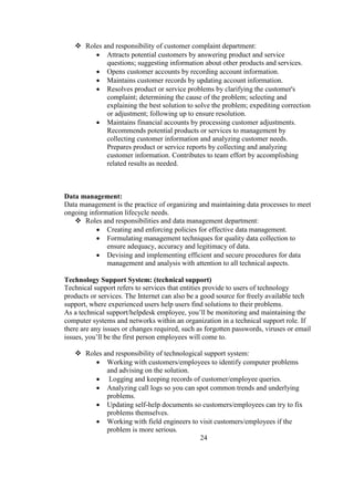  Roles and responsibility of customer complaint department:
 Attracts potential customers by answering product and service
questions; suggesting information about other products and services.
 Opens customer accounts by recording account information.
 Maintains customer records by updating account information.
 Resolves product or service problems by clarifying the customer's
complaint; determining the cause of the problem; selecting and
explaining the best solution to solve the problem; expediting correction
or adjustment; following up to ensure resolution.
 Maintains financial accounts by processing customer adjustments.
Recommends potential products or services to management by
collecting customer information and analyzing customer needs.
Prepares product or service reports by collecting and analyzing
customer information. Contributes to team effort by accomplishing
related results as needed.
Data management:
Data management is the practice of organizing and maintaining data processes to meet
ongoing information lifecycle needs.
 Roles and responsibilities and data management department:
 Creating and enforcing policies for effective data management.
 Formulating management techniques for quality data collection to
ensure adequacy, accuracy and legitimacy of data.
 Devising and implementing efficient and secure procedures for data
management and analysis with attention to all technical aspects.
Technology Support System: (technical support)
Technical support refers to services that entities provide to users of technology
products or services. The Internet can also be a good source for freely available tech
support, where experienced users help users find solutions to their problems.
As a technical support/helpdesk employee, you’ll be monitoring and maintaining the
computer systems and networks within an organization in a technical support role. If
there are any issues or changes required, such as forgotten passwords, viruses or email
issues, you’ll be the first person employees will come to.
 Roles and responsibility of technological support system:
 Working with customers/employees to identify computer problems
and advising on the solution.
 Logging and keeping records of customer/employee queries.
 Analyzing call logs so you can spot common trends and underlying
problems.
 Updating self-help documents so customers/employees can try to fix
problems themselves.
 Working with field engineers to visit customers/employees if the
problem is more serious.
24
 