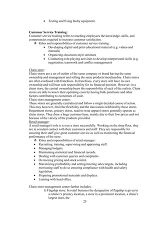  Testing and fixing faulty equipment.
Customer Service Training:
Customer service training refers to teaching employees the knowledge, skills, and
competencies required to increase customer satisfaction.
 Roles and responsibilities of customer service training:
 Developing digital and print educational material (e.g. videos and
manuals)
 Organizing classroom-style seminars
 Conducting role-playing activities to develop interpersonal skills (e.g.
negotiation, teamwork and conflict management)
Chain store:
Chain stores are a set of outlets of the same company or brand having the same
ownership and management and selling the same products/merchandise. Chain stores
are often confused with franchises. In franchises, every store will have its own
ownership and will bear sole responsibility for its financial position. However, in a
chain store, the central ownership bears the responsibility of each of the outlets. Chain
stores are able to lower their operating costs by having bulk purchases and other
factors contributing to economies of scale.
Chain store management center:
These stores are generally centralized and follow a single decided course of action.
This may however, limit the flexibility and the innovation exhibited by these stores.
Department stores, grocery stores, read-to-wear apparel stores generally operate as
chain stores. They draw a huge customer base, mainly due to their low prices and not
because of the variety of the products provided.
Retail manager:
A retail manager's role is to run a store successfully. Working on the shop floor, they
are in constant contact with their customers and staff. They are responsible for
ensuring their staff give great customer service as well as monitoring the financial
performance of the store.
 Roles and responsibilities of retail manager:
 Recruiting, training, supervising and appraising staff.
 Managing budgets.
 Maintaining statistical and financial records.
 Dealing with customer queries and complaints.
 Overseeing pricing and stock control.
 Maximizing profitability and setting/meeting sales targets, including
motivating staff to do so ensuring compliance with health and safety
legislation.
 Preparing promotional materials and displays.
 Liaising with head office.
Chain store management center further includes:
1) Flagship store: In retail business the designation of flagship is given to
a retailer’s primary location, a store in a prominent location, a chain’s
largest store, the
25
 