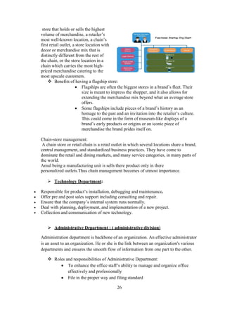 store that holds or sells the highest
volume of merchandise, a retailer’s
most well-known location, a chain’s
first retail outlet, a store location with
decor or merchandise mix that is
distinctly different from the rest of
the chain, or the store location in a
chain which carries the most high-
priced merchandise catering to the
most upscale customers.
 Benefits of having a flagship store:
 Flagships are often the biggest stores in a brand’s fleet. Their
size is meant to impress the shopper, and it also allows for
extending the merchandise mix beyond what an average store
offers.
 Some flagships include pieces of a brand’s history as an
homage to the past and an invitation into the retailer’s culture.
This could come in the form of museum-like displays of a
brand’s early products or origins or an iconic piece of
merchandise the brand prides itself on.
Chain-store management:
A chain store or retail chain is a retail outlet in which several locations share a brand,
central management, and standardized business practices. They have come to
dominate the retail and dining markets, and many service categories, in many parts of
the world.
Amul being a manufacturing unit is sells there product only in there
personalized outlets.Thus chain management becomes of utmost importance.
 Technology Department:
 Responsible for product’s installation, debugging and maintenance.
 Offer pre and post sales support including consulting and repair.
 Ensure that the company’s internal system runs normally.
 Deal with planning, deployment, and implementation of a new project.
 Collection and communication of new technology.
 Administrative Department : ( administrative division)
Administration department is backbone of an organization. An effective administrator
is an asset to an organization. He or she is the link between an organization's various
departments and ensures the smooth flow of information from one part to the other.
 Roles and responsibilities of Administrative Department:
 To enhance the office staff’s ability to manage and organize office
effectively and professionally
 File in the proper way and filing standard
26
 