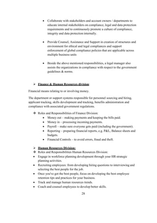  Collaborate with stakeholders and account owners / departments to
educate internal stakeholders on compliance, legal and data protection
requirements and to continuously promote a culture of compliance,
integrity and data protection internally.
 Provide Counsel, Assistance and Support in creation of structures and
environment for ethical and legal compliances and support
enforcement of global compliance policies that are applicable across
multiple business units
 Beside the above mentioned responsibilities, a legal manager also
assists the organizations in compliance with respect to the government
guidelines & norms.
 Finance & Human Resources division:
Financial means relating to or involving money.
The department or support systems responsible for personnel sourcing and hiring,
applicant tracking, skills development and tracking, benefits administration and
compliance with associated government regulations.
 Roles and Responsibilities of Finance Division:
 Money out – making payments and keeping the bills paid.
 Money in – processing incoming payments.
 Payroll – make sure everyone gets paid (including the government).
 Reporting – preparing financial reports, e.g. P&L, Balance sheets and
budgets.
 Financial Controls – to avoid errors, fraud and theft.
 Human Resources Division:
 Roles and Responsibilities Human Resources Division:
 Engage in workforce planning development through your HR strategic
planning activities.
 Recruiting employees: from developing hiring questions to interviewing and
selecting the best people for the job.
 Once you've got the best people, focus on developing the best employee
retention tips and practices for your business.
 Track and manage human resources trends.
 Coach and counsel employees to develop better skills.
28
 