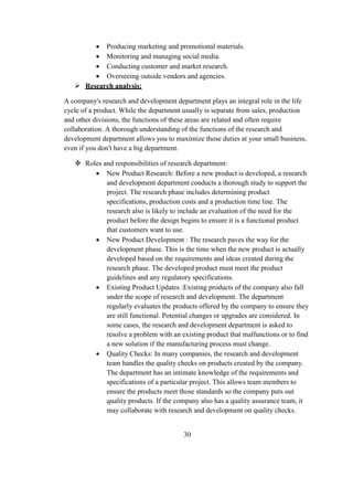  Producing marketing and promotional materials.
 Monitoring and managing social media.
 Conducting customer and market research.
 Overseeing outside vendors and agencies.
 Research analysis:
A company's research and development department plays an integral role in the life
cycle of a product. While the department usually is separate from sales, production
and other divisions, the functions of these areas are related and often require
collaboration. A thorough understanding of the functions of the research and
development department allows you to maximize those duties at your small business,
even if you don't have a big department.
 Roles and responsibilities of research department:
 New Product Research: Before a new product is developed, a research
and development department conducts a thorough study to support the
project. The research phase includes determining product
specifications, production costs and a production time line. The
research also is likely to include an evaluation of the need for the
product before the design begins to ensure it is a functional product
that customers want to use.
 New Product Development : The research paves the way for the
development phase. This is the time when the new product is actually
developed based on the requirements and ideas created during the
research phase. The developed product must meet the product
guidelines and any regulatory specifications.
 Existing Product Updates :Existing products of the company also fall
under the scope of research and development. The department
regularly evaluates the products offered by the company to ensure they
are still functional. Potential changes or upgrades are considered. In
some cases, the research and development department is asked to
resolve a problem with an existing product that malfunctions or to find
a new solution if the manufacturing process must change.
 Quality Checks: In many companies, the research and development
team handles the quality checks on products created by the company.
The department has an intimate knowledge of the requirements and
specifications of a particular project. This allows team members to
ensure the products meet those standards so the company puts out
quality products. If the company also has a quality assurance team, it
may collaborate with research and development on quality checks.
30
 