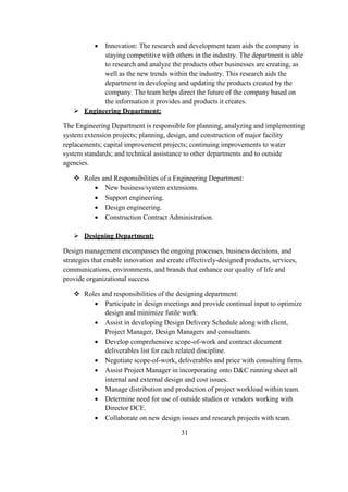  Innovation: The research and development team aids the company in
staying competitive with others in the industry. The department is able
to research and analyze the products other businesses are creating, as
well as the new trends within the industry. This research aids the
department in developing and updating the products created by the
company. The team helps direct the future of the company based on
the information it provides and products it creates.
 Engineering Department:
The Engineering Department is responsible for planning, analyzing and implementing
system extension projects; planning, design, and construction of major facility
replacements; capital improvement projects; continuing improvements to water
system standards; and technical assistance to other departments and to outside
agencies.
 Roles and Responsibilities of a Engineering Department:
 New business/system extensions.
 Support engineering.
 Design engineering.
 Construction Contract Administration.
 Designing Department:
Design management encompasses the ongoing processes, business decisions, and
strategies that enable innovation and create effectively-designed products, services,
communications, environments, and brands that enhance our quality of life and
provide organizational success
 Roles and responsibilities of the designing department:
 Participate in design meetings and provide continual input to optimize
design and minimize futile work.
 Assist in developing Design Delivery Schedule along with client,
Project Manager, Design Managers and consultants.
 Develop comprehensive scope-of-work and contract document
deliverables list for each related discipline.
 Negotiate scope-of-work, deliverables and price with consulting firms.
 Assist Project Manager in incorporating onto D&C running sheet all
internal and external design and cost issues.
 Manage distribution and production of project workload within team.
 Determine need for use of outside studios or vendors working with
Director DCE.
 Collaborate on new design issues and research projects with team.
31
 