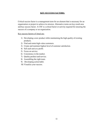 KEY SUCCESS FACTORS:
Critical success factor is a management term for an element that is necessary for an
organization or project to achieve its mission. Alternative terms are key result area
and key success factor. A CSF is a critical factor or activity required for ensuring the
success of a company or an organization.
Key success factors of Amul are:
1) Developing a new product while maintaining the high quality of existing
products.
2) Find and retain high-value customers.
3) Create and maintain highest level of customer satisfaction.
4) Sell each unit at a profit.
5) Focus on service.
6) Consistency in the market.
7) Quality product and service.
8) Assembling the right team.
9) Developing action habit.
10) Visualize your success.
32
 