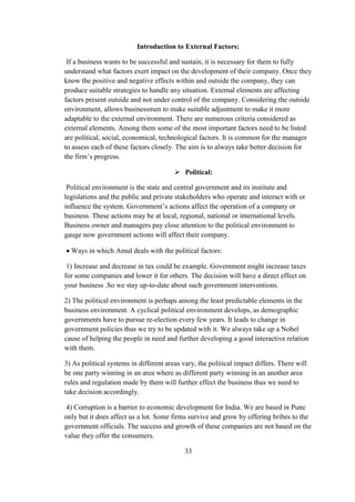 Introduction to External Factors:
If a business wants to be successful and sustain, it is necessary for them to fully
understand what factors exert impact on the development of their company. Once they
know the positive and negative effects within and outside the company, they can
produce suitable strategies to handle any situation. External elements are affecting
factors present outside and not under control of the company. Considering the outside
environment, allows businessmen to make suitable adjustment to make it more
adaptable to the external environment. There are numerous criteria considered as
external elements. Among them some of the most important factors need to be listed
are political, social, economical, technological factors. It is common for the manager
to assess each of these factors closely. The aim is to always take better decision for
the firm’s progress.
 Political:
Political environment is the state and central government and its institute and
legislations and the public and private stakeholders who operate and interact with or
influence the system. Government’s actions affect the operation of a company or
business. These actions may be at local, regional, national or international levels.
Business owner and managers pay close attention to the political environment to
gauge now government actions will affect their company.
 Ways in which Amul deals with the political factors:
1) Increase and decrease in tax could be example. Government might increase taxes
for some companies and lower it for others. The decision will have a direct effect on
your business .So we stay up-to-date about such government interventions.
2) The political environment is perhaps among the least predictable elements in the
business environment. A cyclical political environment develops, as demographic
governments have to pursue re-election every few years. It leads to change in
government policies thus we try to be updated with it. We always take up a Nobel
cause of helping the people in need and further developing a good interactive relation
with them.
3) As political systems in different areas vary, the political impact differs. There will
be one party winning in an area where as different party winning in an another area
rules and regulation made by them will further effect the business thus we need to
take decision accordingly.
4) Corruption is a barrier to economic development for India. We are based in Pune
only but it does affect us a lot. Some firms survive and grow by offering bribes to the
government officials. The success and growth of these companies are not based on the
value they offer the consumers.
33
 