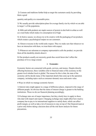 2) Customs and traditions further help us target the customers easily by providing
them a good
quantity and quality at a reasonable price.
3) We usually provide subscription plans for average family size by which we are able
to target ¾ of the population.
4) Milk and milk products are staple sources of protein in diet both in urban as well
as n rural India which makes its consumption level high.
5) At festive season, we always try to be creative with the packaging of our products
which creates a psychological impact on our customers.
6) Almost everyone in the world seeks respect. Thus we make sure that whenever we
have an interaction with them, we treat them with respect.
7) Whenever our salesman or company representative sells the product, we provide
them all the durability details about it
8) Our products usually are necessity goods thus social factor don’t affect the
purchase of it to a large extend.
 Economic:
Economic factors are connected with goods, services, and money. Despite directly
affecting businesses, these variables refer to financial states of the economy on the
greater level whether local or global. The reason for this is that, the state of the
economy cab be decide many of the important details that come up in the operation
company, including topics such as consumer demand, taxes and assets value.
 Ways in which we manage economic factors:
1) Interest rates might appear in a range of difference places, imposed in the range of
different people. Its obvious that the status of interest charge is greater to the banking
institutions. Those we do our financial planning accordingly.
2) Exchange rates are of major importance, but they clearly have to apply to those
who deal with import and export. Changing exchange rates might affect how much a
company has to pay to its international suppliers to satisfy them, which can affect
profit margin, as well as take a lot of resources to stay on top of. Our financial team at
a prior only before taking a decision does all the risk factor analysis for future
precautions.
35
 