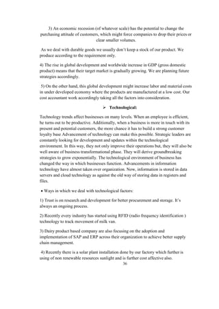 3) An economic recession (of whatever scale) has the potential to change the
purchasing attitude of customers, which might force companies to drop their prices or
clear smaller volumes.
As we deal with durable goods we usually don’t keep a stock of our product. We
produce according to the requirement only.
4) The rise in global development and worldwide increase in GDP (gross domestic
product) means that their target market is gradually growing. We are planning future
strategies accordingly.
5) On the other hand, this global development might increase labor and material costs
in under developed economy where the products are manufactured at a low cost. Our
cost accountant work accordingly taking all the factors into consideration.
 Technological:
Technology trends affect businesses on many levels. When an employee is efficient,
he turns out to be productive. Additionally, when a business is more in touch with its
present and potential customers, the more chance it has to build a strong customer
loyalty base Advancement of technology can make this possible. Strategic leaders are
constantly looking for development and updates within the technological
environment. In this way, they not only improve their operations but, they will also be
well aware of business transformational phase. They will derive groundbreaking
strategies to grow exponentially. The technological environment of business has
changed the way in which businesses function. Advancements in information
technology have almost taken over organization. Now, information is stored in data
servers and cloud technology as against the old way of storing data in registers and
files.
 Ways in which we deal with technological factors:
1) Trust is on research and development for better procurement and storage. It’s
always an ongoing process.
2) Recently every industry has started using RFID (radio frequency identification )
technology to track movement of milk van.
3) Dairy product based company are also focusing on the adoption and
implementation of SAP and ERP across their organization to achieve better supply
chain management.
4) Recently there is a solar plant installation done by our factory which further is
using of non renewable resources sunlight and is further cost affective also.
36
 