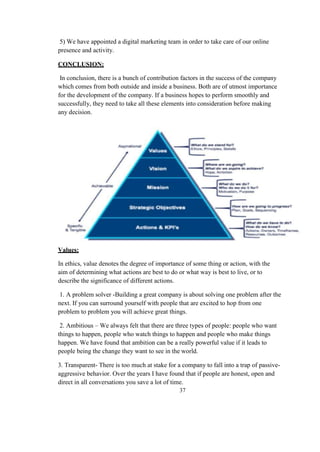 5) We have appointed a digital marketing team in order to take care of our online
presence and activity.
CONCLUSION:
In conclusion, there is a bunch of contribution factors in the success of the company
which comes from both outside and inside a business. Both are of utmost importance
for the development of the company. If a business hopes to perform smoothly and
successfully, they need to take all these elements into consideration before making
any decision.
Values:
In ethics, value denotes the degree of importance of some thing or action, with the
aim of determining what actions are best to do or what way is best to live, or to
describe the significance of different actions.
1. A problem solver -Building a great company is about solving one problem after the
next. If you can surround yourself with people that are excited to hop from one
problem to problem you will achieve great things.
2. Ambitious – We always felt that there are three types of people: people who want
things to happen, people who watch things to happen and people who make things
happen. We have found that ambition can be a really powerful value if it leads to
people being the change they want to see in the world.
3. Transparent- There is too much at stake for a company to fall into a trap of passive-
aggressive behavior. Over the years I have found that if people are honest, open and
direct in all conversations you save a lot of time.
37
 