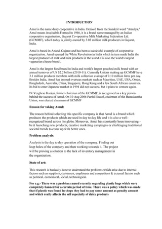 INTRODUCTION
Amul is the name dairy cooperative in India. Derived from the Sanskrit word "Amulya,"
Amul means invaluable.Formed in 1946, it is a brand name managed by an Indian
cooperative organisation, Gujarat Co-operative Milk Marketing Federation Ltd.
(GCMMF), which today is jointly owned by 3.03 million milk producers in Gujarat,
India.
Amul is based in Anand, Gujarat and has been a successful example of cooperative
organization. Amul spurred the White Revolution in India which in turn made India the
largest producer of milk and milk products in the world.It is also the world's largest
vegetarian cheese brand .
Amul is the largest food brand in India and world's largest pouched milk brand with an
annual turnover of US $2.2 billion (2010-11). Currently Unions making up GCMMF have
3.1 million producer members with milk collection average of 9.10 million litres per day.
Besides India, Amul has entered overseas markets such as Mauritius, UAE, USA, Oman,
Bangladesh, Australia, China, Singapore, Hong Kong and a few South African countries.
Its bid to enter Japanese market in 1994 did not succeed, but it plans to venture again.
Dr Verghese Kurien, former chairman of the GCMMF, is recognised as a key person
behind the success of Amul. On 10 Aug 2006 Parthi Bhatol, chairman of the Banaskantha
Union, was elected chairman of GCMMF
Reason for taking Amul:
The reason behind selecting this specific company is that Amul is a brand which
produces the products which are used in day to day life and it is also a well-
recognized brand across the globe. Moreover, Amul has constantly been innovating –
be it launching new products, creative marketing campaigns or challenging traditional
societal trends to come up with better ones.
Problem analysis:
Analysis is the day to day operation of the company. Finding out
loop holes of the company and then working towards it. The project
will be proving a solution to the lack of inventory management in
the organization.
State of art:
This research is basically done to understand the problems which arise due to internal
factors such as suppliers, customers, employees and competitors & external factors such
as political, economical, social, technological.
For e.g.- There was a problem caused recently regarding plastic bags which were
completely banned for a certain period of time. There was a policy which was made
that if plastic was found in shops they had to pay some amount as penalty amount
and which really affects the sell especially of dairy products
 