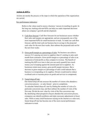Actions & KPI’s:
Actions are mostly the process or the steps in which the operation of the organization
are carried.
Key performance indicators:
Refers to the values used to assess a business ‘success in reaching its goals. In
the long run, tracking relevant KPIs can help you make important decisions
about our company’s growth and development:
1) Cash flow forecast: Cash flow forecasts let our businesses assess whether
their sales and margins are appropriate, and are consequently one of the
most important KPIs for small businesses to track. To make our cash flow
forecast, add the total cash our business has in savings to the projected
cash value for the next four weeks, then subtract the projected cash out for
the next four weeks.
2) Gross profit margin as a percentage of sales: No business can achieve
success if it’s paying out more to suppliers than it’s netting in sales each
month from customers. Gross profit margin as a percentage of sales is an
expression of total profits as they compare to revenue. The benefit of
tracking this KPI over time is that you can easily quantify how much
money you’re keeping against the amount paid out to suppliers. As
businesses retain more money, gross profit margin increases. But a
decrease in gross margin as a percentage of sales could indicate that a
business is overspending on its supplies. Owners would need to reduce
overhead costs or increase prices on goods and services to compensate.
3) Funnel drop-off rate:
Our funnel drop-off rate assesses the number of visitors who abandon a
conversion process—or sales funnel—prior to completion.
To calculate funnel drop-off, start by finding the number of visits of a
particular conversion step, and then subtract the number of visits of the
first step. Divide the new value by visits of the first conversion step.
By identifying when prospective buyers abandon the conversion process,
companies can identify problems and make necessary adjustments to boost
sales. With so many small businesses relying on the internet as a sales tool,
funnel drop-off rate has become one of the most crucial performance
indicators to track.
39
 