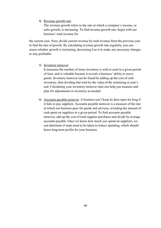 4) Revenue growth rate:
The revenue growth refers to the rate at which a company’s income, or
sales growth, is increasing. To find revenue growth rate, begin with our
business’ total revenue for
the current year. Next, divide current revenue by total revenue from the previous year
to find the rate of growth. By calculating revenue growth rate regularly, you can
assess whether growth is increasing, decreasing.Use it to make any necessary changes
to stay profitable.
5) Inventory turnover:
It measures the number of times inventory is sold or used in a given period
of time, and is valuable because it reveals a business’ ability to move
goods. Inventory turnover can be found by adding up the cost of sold
inventory, then dividing that total by the value of the remaining at year’s
end. Calculating your inventory turnover ratio can help you measure and
plan for adjustments in inventory as needed.
6) Accounts payable turnover: A business can’t keep its door open for long if
it fails to pay suppliers. Accounts payable turnover is a measure of the rate
at which our business pays for goods and services, revealing the amount of
cash spent on suppliers in a given period. To find accounts payable
turnover, add up the cost of total supplier purchases and divide by average
accounts payable. Once we know how much you spend on suppliers, we
can determine if steps need to be taken to reduce spending, which should
boost long-term profits for your business.
40
 