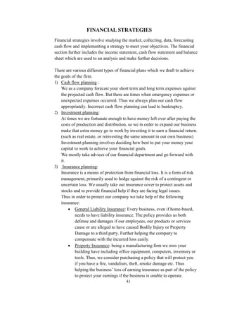 FINANCIAL STRATEGIES
Financial strategies involve studying the market, collecting, data, forecasting
cash flow and implementing a strategy to meet your objectives. The financial
section further includes the income statement, cash flow statement and balance
sheet which are used to an analysis and make further decisions.
There are various different types of financial plans which we draft to achieve
the goals of the firm.
1) Cash flow planning :
We as a company forecast your short term and long term expenses against
the projected cash flow. But there are times when emergency expenses or
unexpected expenses occurred. Thus we always plan our cash flow
appropriately. Incorrect cash flow planning can lead to bankruptcy.
2) Investment planning:
At times we are fortunate enough to have money left over after paying the
costs of production and distribution, so we in order to expand our business
make that extra money go to work by investing it to earn a financial return.
(such as real estate, or reinvesting the same amount in our own business)
Investment planning involves deciding how best to put your money your
capital to work to achieve your financial goals.
We mostly take advices of our financial department and go forward with
it.
3) Insurance planning:
Insurance is a means of protection from financial loss. It is a form of risk
management, primarily used to hedge against the risk of a contingent or
uncertain loss. We usually take out insurance cover to protect assets and
stocks and to provide financial help if they are facing legal issues.
Thus in order to protect our company we take help of the following
insurance:
 General Liability Insurance: Every business, even if home-based,
needs to have liability insurance. The policy provides us both
defense and damages if our employees, our products or services
cause or are alleged to have caused Bodily Injury or Property
Damage to a third party. Further helping the company to
compensate with the incurred loss easily.
 Property Insurance: being a manufacturing firm we own your
building have including office equipment, computers, inventory or
tools. Thus, we consider purchasing a policy that will protect you
if you have a fire, vandalism, theft, smoke damage etc. Thus
helping the business’ loss of earning insurance as part of the policy
to protect your earnings if the business is unable to operate.
41
 