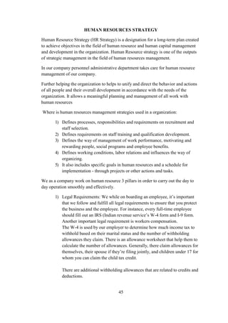 HUMAN RESOURCES STRATEGY
Human Resource Strategy (HR Strategy) is a designation for a long-term plan created
to achieve objectives in the field of human resource and human capital management
and development in the organization. Human Resource strategy is one of the outputs
of strategic management in the field of human resources management.
In our company personnel administrative department takes care for human resource
management of our company.
Further helping the organization to helps to unify and direct the behavior and actions
of all people and their overall development in accordance with the needs of the
organization. It allows a meaningful planning and management of all work with
human resources
Where is human resources management strategies used in a organization:
1) Defines processes, responsibilities and requirements on recruitment and
staff selection.
2) Defines requirements on staff training and qualification development.
3) Defines the way of management of work performance, motivating and
rewarding people, social programs and employee benefits.
4) Defines working conditions, labor relations and influences the way of
organizing.
5) It also includes specific goals in human resources and a schedule for
implementation - through projects or other actions and tasks.
We as a company work on human resource 3 pillars in order to carry out the day to
day operation smoothly and effectively.
1) Legal Requirements: We while on boarding an employee, it’s important
that we follow and fulfill all legal requirements to ensure that you protect
the business and the employee. For instance, every full-time employee
should fill out an IRS (Indian revenue service’s W-4 form and I-9 form.
Another important legal requirement is workers compensation.
The W-4 is used by our employer to determine how much income tax to
withhold based on their marital status and the number of withholding
allowances they claim. There is an allowance worksheet that help them to
calculate the number of allowances. Generally, there claim allowances for
themselves, their spouse if they’re filing jointly, and children under 17 for
whom you can claim the child tax credit.
There are additional withholding allowances that are related to credits and
deductions.
45
 