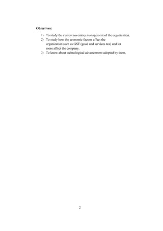 Objectives:
1) To study the current inventory management of the organization.
2) To study how the economic factors affect the
organization such as GST (good and services tax) and lot
more affect the company.
3) To know about technological advancement adopted by them.
2
 