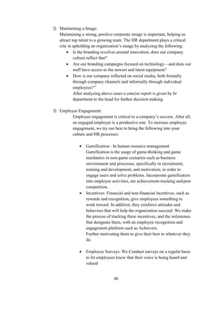 2) Maintaining a Image:
Maintaining a strong, positive corporate image is important, helping us
attract top talent to a growing team. The HR department plays a critical
role in upholding an organization’s image by analyzing the following:
 Is the branding revolves around innovation, does our company
culture reflect that?
 Are our branding campaigns focused on technology—and does our
staff have access to the newest and latest equipment?
 How is our company reflected on social media, both formally
through company channels and informally through individual
employees?”
After analyzing above cases a concise report is given by hr
department to the head for further decision making.
3) Employee Engagement:
Employee engagement is critical to a company’s success. After all,
an engaged employee is a productive one. To increase employee
engagement, we try our best to bring the following into your
culture and HR processes:
 Gamification : In human resource management
Gamification is the usage of game-thinking and game
mechanics in non-game scenarios such as business
environment and processes, specifically in recruitment,
training and development, and motivation; in order to
engage users and solve problems. Incorporate gamification
into employee activities, are achievement-tracking and peer
competition.
 Incentives: Financial and non-financial incentives, such as
rewards and recognition, give employees something to
work toward. In addition, they reinforce attitudes and
behaviors that will help the organization succeed. We make
the process of tracking these incentives, and the milestones
that designate them, with an employee recognition and
engagement platform such as Achievers.
Further motivating them to give their best in whatever they
do.
 Employee Surveys: We Conduct surveys on a regular basis
to let employees know that their voice is being heard and
valued
46
 
