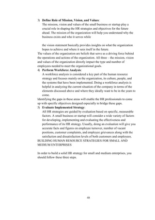 3) Define Role of Mission, Vision, and Values:
The mission, vision and values of the small business or startup play a
crucial role in shaping the HR strategies and objectives for the future
ahead. The mission of the organization will help you understand why the
business exists and who it serves while
the vision statement basically provides insights on what the organization
hopes to achieve and where it sees itself in the future.
The values of the organization are beliefs that serve as a driving force behind
the operations and actions of the organization. All three – the mission, vision
and values of the organization directly impact the type and number of
employees needed to meet the organizational goals.
4) Perform Workforce Analysis:
A workforce analysis is considered a key part of the human resource
strategy and focuses mainly on the organization, its culture, people, and
the systems that have been implemented. Doing a workforce analysis is
helpful in analyzing the current situation of the company in terms of the
elements discussed above and where they ideally want to be in the years to
come.
Identifying the gaps in these areas will enable the HR professionals to come
up with specific objectives designed especially to bridge these gaps.
5) Evaluate Implemented Strategy:
All HR strategies are guided by evaluation based on specific, measurable
factors. A small business or startup will consider a wide variety of factors
for developing, implementing and evaluating the effectiveness and
performance of its HR strategy. Usually, doing an evaluation will give you
accurate facts and figures on employee turnover, number of vacant
positions, customer complaints, and employee grievances along with the
satisfaction and dissatisfaction levels of both customers and employees.
BUILDING HUMAN RESOURCE STRATEGIES FOR SMALL AND
MEDIUM ENTERPRISES
In order to build a solid HR strategy for small and medium enterprises, you
should follow these three steps.
48
 