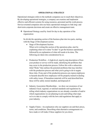 OPERATIONAL STRATEGY
Operational strategies refers to the methods companies use to reach their objectives.
By developing operational strategies, a company can examine and implement
effective and efficient systems for using resources, personnel and the work process.
Service-oriented companies also use basic operational strategies to link long- and
short-term corporate decisions and create an effective management team.
 Operational Strategy used by Amul for day to day operation of the
organization:
So divide the operating section of the business plan into two parts, starting
with the Stage of Development section.
 Stage of Development Section:
When we're writing this section of the operations plan, start by
explaining what we've done "to date" to get the business operational,
followed by an explanation of what still needs to be done. The
following are taken into consideration by us:
 Production Workflow - A high-level, step-by-step description of how
your product or service will be made, identifying the problems that
may occur in the production process. Follow this with a subsection
titled "Risks" that outlines the potential problems that may interfere
with the production process and what you're going to do to negate
these risks. If any part of the production process can expose employees
to hazards describe how employees will be properly trained in dealing
with safety issues. If hazardous materials will be used described how
these will be safely stored, handled, and disposed of.
 Industry Association Memberships – we show our awareness of our
industry's local, regional, or national standards and regulations by
telling which industry organizations we are already a member of and/or
which organizations we are planning to join and telling what steps
we've to take to comply with the laws and regulations that apply to
your industry.
 Supply Chains - An explanation who our suppliers are and their prices,
terms, and conditions. Describing what alternative arrangements we
have made or will make if these suppliers let you down.
49
 