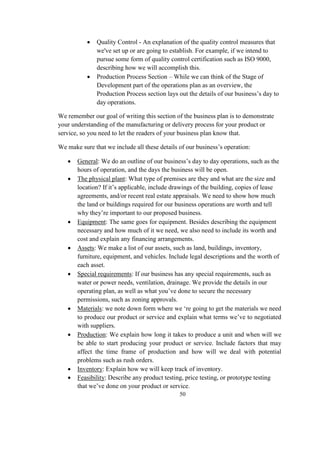  Quality Control - An explanation of the quality control measures that
we've set up or are going to establish. For example, if we intend to
pursue some form of quality control certification such as ISO 9000,
describing how we will accomplish this.
 Production Process Section – While we can think of the Stage of
Development part of the operations plan as an overview, the
Production Process section lays out the details of our business’s day to
day operations.
We remember our goal of writing this section of the business plan is to demonstrate
your understanding of the manufacturing or delivery process for your product or
service, so you need to let the readers of your business plan know that.
We make sure that we include all these details of our business’s operation:
 General: We do an outline of our business’s day to day operations, such as the
hours of operation, and the days the business will be open.
 The physical plant: What type of premises are they and what are the size and
location? If it’s applicable, include drawings of the building, copies of lease
agreements, and/or recent real estate appraisals. We need to show how much
the land or buildings required for our business operations are worth and tell
why they’re important to our proposed business.
 Equipment: The same goes for equipment. Besides describing the equipment
necessary and how much of it we need, we also need to include its worth and
cost and explain any financing arrangements.
 Assets: We make a list of our assets, such as land, buildings, inventory,
furniture, equipment, and vehicles. Include legal descriptions and the worth of
each asset.
 Special requirements: If our business has any special requirements, such as
water or power needs, ventilation, drainage. We provide the details in our
operating plan, as well as what you’ve done to secure the necessary
permissions, such as zoning approvals.
 Materials: we note down form where we ‘re going to get the materials we need
to produce our product or service and explain what terms we’ve to negotiated
with suppliers.
 Production: We explain how long it takes to produce a unit and when will we
be able to start producing your product or service. Include factors that may
affect the time frame of production and how will we deal with potential
problems such as rush orders.
 Inventory: Explain how we will keep track of inventory.
 Feasibility: Describe any product testing, price testing, or prototype testing
that we’ve done on your product or service.
50
 