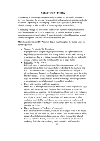 MARKETING STRATEGY
A marketing department promotes our business and drives sales of its products or
services. It provides the necessary research to identify your target customers and other
audiences. Depending on the company's hierarchical organization, a marketing
director, manager or vice president of marketing might be at the helm.
A marketing strategy is a process that can allow an organization to concentrate its
limited resources on the greatest opportunities to increase sales and achieve a
sustainable competitive advantage. A marketing strategy should be centered around
the key concept that customer satisfaction is the main goal.
Marketing strategies used by Amul till date in order to capture the market share for
further operation:
 Signage: Thriving in The Digital Age.
Signage materials comprise digital photos framed and lighted in the dark.
Digital signage has moved on from boring walls to mobile taxis, reaching a
wider audience than ever before. Adorning buildings, shop-fronts, and malls,
signage is turning out to be more than old wine in a new bottle.
 Billboards: Fitting The Bill:
Billboards using printed or hand-painted images on canvas are still very
commonly in use. From highways to hallways, billboards have come a long
way. This traditional marketing mode uses less text and more images. A
picture is worth a thousand words and compelling images are great for raising
brand awareness. This is a marketing method most are familiar with. Larger
signs will never be overlooked and billboards cannot go obsolete, given their
wide reach across social classes and geographical boundaries.
 Direct Mail: Moving Past Email Marketing:
Direct mail is making a real comeback. Once upon a time, people would tag it
as snail mail and shrink away. But now, direct mail scores on creativity,
personalizing and targeting a particular audience. Direct mail is not just easier
to understand, it also has a greater power to influence readers. Brand recall is
way higher in research studies where direct mail was compared to other
marketing methods like email. Faster response rates, more purchases and
greater ease of retrieval make good old-fashioned direct mail the real deal in
new-age marketing.
 Flyers and Brochures: The Power of Hand-outs:
Brick and mortar establishments, streets, or malls are just some of the places
where flyers and brochures can come in handy. These are still the most widely
preferred methods for special discounts and offers. Consider the value of
business cards that directly introduce a business to the client. Traditional
marketing that is face-to-face is way more connective and interactive.
51
 
