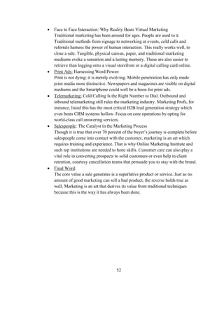  Face to Face Interaction: Why Reality Beats Virtual Marketing
Traditional marketing has been around for ages. People are used to it.
Traditional methods from signage to networking at events, cold calls and
referrals harness the power of human interaction. This really works well, to
close a sale. Tangible, physical canvas, paper, and traditional marketing
mediums evoke a sensation and a lasting memory. These are also easier to
retrieve than logging onto a visual storefront or a digital calling card online.
 Print Ads: Harnessing Word Power:
Print is not dying; it is merely evolving. Mobile penetration has only made
print media more distinctive. Newspapers and magazines are visible on digital
mediums and the Smartphone could well be a boon for print ads.
 Telemarketing: Cold Calling Is the Right Number to Dial. Outbound and
inbound telemarketing still rules the marketing industry. Marketing Profs, for
instance, listed this has the most critical B2B lead generation strategy which
even beats CRM systems hollow. Focus on core operations by opting for
world-class call answering services.
 Salespeople: The Catalyst in the Marketing Process
Though it is true that over 70 percent of the buyer’s journey is complete before
salespeople come into contact with the customer, marketing is an art which
requires training and experience. That is why Online Marketing Institute and
such top institutions are needed to hone skills. Customer care can also play a
vital role in converting prospects to solid customers or even help in client
retention, courtesy cancellation teams that persuade you to stay with the brand.
 Final Word:
The core value a sale generates is a superlative product or service. Just as no
amount of good marketing can sell a bad product, the reverse holds true as
well. Marketing is an art that derives its value from traditional techniques
because this is the way it has always been done.
52
 