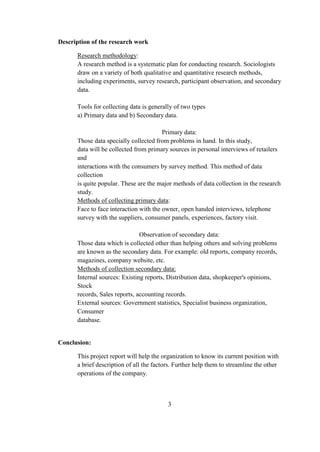 Description of the research work
Research methodology:
A research method is a systematic plan for conducting research. Sociologists
draw on a variety of both qualitative and quantitative research methods,
including experiments, survey research, participant observation, and secondary
data.
Tools for collecting data is generally of two types
a) Primary data and b) Secondary data.
Primary data:
Those data specially collected from problems in hand. In this study,
data will be collected from primary sources in personal interviews of retailers
and
interactions with the consumers by survey method. This method of data
collection
is quite popular. These are the major methods of data collection in the research
study.
Methods of collecting primary data:
Face to face interaction with the owner, open handed interviews, telephone
survey with the suppliers, consumer panels, experiences, factory visit.
Observation of secondary data:
Those data which is collected other than helping others and solving problems
are known as the secondary data. For example: old reports, company records,
magazines, company website, etc.
Methods of collection secondary data:
Internal sources: Existing reports, Distribution data, shopkeeper's opinions,
Stock
records, Sales reports, accounting records.
External sources: Government statistics, Specialist business organization,
Consumer
database.
Conclusion:
This project report will help the organization to know its current position with
a brief description of all the factors. Further help them to streamline the other
operations of the company.
3
 