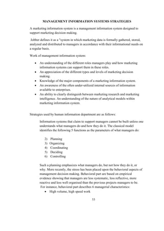 MANAGEMENT INFORMATION SYSTEMS STRATEGIES
A marketing information system is a management information system designed to
support marketing decision making.
Jobber defines it as a "system in which marketing data is formally gathered, stored,
analyzed and distributed to managers in accordance with their informational needs on
a regular basis.
Work of management information system:
 An understanding of the different roles managers play and how marketing
information systems can support them in these roles.
 An appreciation of the different types and levels of marketing decision
making.
 Knowledge of the major components of a marketing information system.
 An awareness of the often under-utilized internal sources of information
available to enterprises.
 An ability to clearly distinguish between marketing research and marketing
intelligence. An understanding of the nature of analytical models within
marketing information system.
Strategies used by human information department are as follows:
Information systems that claim to support managers cannot be built unless one
understands what managers do and how they do it. The classical model
identifies the following 5 functions as the parameters of what managers do:
2) Planning
3) Organizing
4) Coordinating
5) Deciding
6) Controlling
Such a planning emphasizes what managers do, but not how they do it, or
why. More recently, the stress has been placed upon the behavioral aspects of
management decision making. Behavioral part are based on empirical
evidence showing that managers are less systematic, less reflective, more
reactive and less well organised than the previous projects managers to be.
For instance, behavioral part describes 6 managerial characteristics:
 High volume, high speed work
53
 