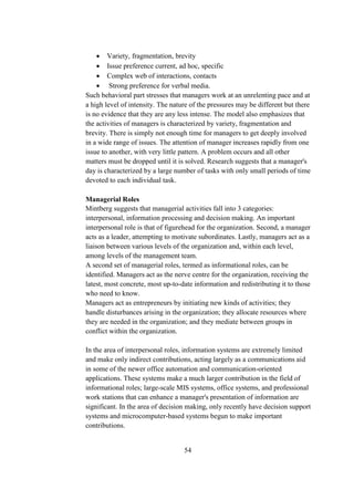  Variety, fragmentation, brevity
 Issue preference current, ad hoc, specific
 Complex web of interactions, contacts
 Strong preference for verbal media.
Such behavioral part stresses that managers work at an unrelenting pace and at
a high level of intensity. The nature of the pressures may be different but there
is no evidence that they are any less intense. The model also emphasizes that
the activities of managers is characterized by variety, fragmentation and
brevity. There is simply not enough time for managers to get deeply involved
in a wide range of issues. The attention of manager increases rapidly from one
issue to another, with very little pattern. A problem occurs and all other
matters must be dropped until it is solved. Research suggests that a manager's
day is characterized by a large number of tasks with only small periods of time
devoted to each individual task.
Managerial Roles
Mintberg suggests that managerial activities fall into 3 categories:
interpersonal, information processing and decision making. An important
interpersonal role is that of figurehead for the organization. Second, a manager
acts as a leader, attempting to motivate subordinates. Lastly, managers act as a
liaison between various levels of the organization and, within each level,
among levels of the management team.
A second set of managerial roles, termed as informational roles, can be
identified. Managers act as the nerve centre for the organization, receiving the
latest, most concrete, most up-to-date information and redistributing it to those
who need to know.
Managers act as entrepreneurs by initiating new kinds of activities; they
handle disturbances arising in the organization; they allocate resources where
they are needed in the organization; and they mediate between groups in
conflict within the organization.
In the area of interpersonal roles, information systems are extremely limited
and make only indirect contributions, acting largely as a communications aid
in some of the newer office automation and communication-oriented
applications. These systems make a much larger contribution in the field of
informational roles; large-scale MIS systems, office systems, and professional
work stations that can enhance a manager's presentation of information are
significant. In the area of decision making, only recently have decision support
systems and microcomputer-based systems begun to make important
contributions.
54
 