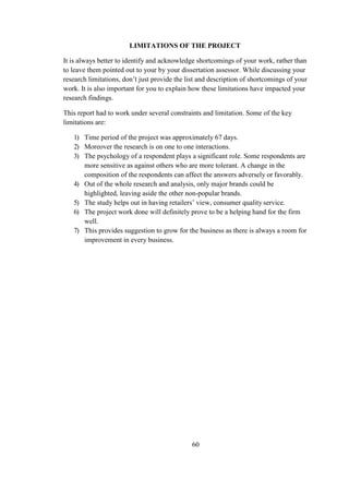 LIMITATIONS OF THE PROJECT
It is always better to identify and acknowledge shortcomings of your work, rather than
to leave them pointed out to your by your dissertation assessor. While discussing your
research limitations, don’t just provide the list and description of shortcomings of your
work. It is also important for you to explain how these limitations have impacted your
research findings.
This report had to work under several constraints and limitation. Some of the key
limitations are:
1) Time period of the project was approximately 67 days.
2) Moreover the research is on one to one interactions.
3) The psychology of a respondent plays a significant role. Some respondents are
more sensitive as against others who are more tolerant. A change in the
composition of the respondents can affect the answers adversely or favorably.
4) Out of the whole research and analysis, only major brands could be
highlighted, leaving aside the other non-popular brands.
5) The study helps out in having retailers’ view, consumer quality service.
6) The project work done will definitely prove to be a helping hand for the firm
well.
7) This provides suggestion to grow for the business as there is always a room for
improvement in every business.
60
 