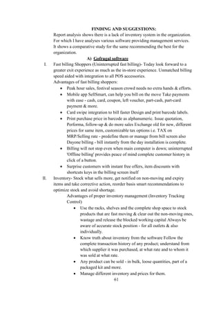FINDING AND SUGGESTIONS:
Report analysis shows there is a lack of inventory system in the organization.
For which I have analyses various software providing management services.
It shows a comparative study for the same recommending the best for the
organization.
A) Gofrugal software
I. Fast billing Shoppers (Uninterrupted fast billing)- Today look forward to a
greater exit experience as much as the in-store experience. Unmatched billing
speed aided with integration to all POS accessories.
Advantages of fast billing shoppers:
 Peak hour sales, festival season crowd needs no extra hands & efforts.
 Mobile app SellSmart, can help you bill on the move Take payments
with ease - cash, card, coupon, left voucher, part-cash, part-card
payment & more.
 Card swipe integration to bill faster Design and print barcode labels.
 Print purchase price in barcode as alphanumeric. Issue quotation,
Performa, follow-up & do more sales Exchange old for new, different
prices for same item, customizable tax options i.e. TAX on
MRP/Selling rate - predefine them or manage from bill screen also
Dayone billing - bill instantly from the day installation is complete.
 Billing will not stop even when main computer is down; uninterrupted
'Offline billing' provides peace of mind complete customer history in
click of a button.
 Surprise customers with instant free offers, item discounts with
shortcuts keys in the billing screen itself
II. Inventory- Stock what sells more, get notified on non-moving and expiry
items and take corrective action, reorder basis smart recommendations to
optimize stock and avoid shortage.
Advantages of proper inventory management (Inventory Tracking
Control)
 Use the racks, shelves and the complete shop space to stock
products that are fast moving & clear out the non-moving ones,
wastage and release the blocked working capital Always be
aware of accurate stock position - for all outlets & also
individually.
 Know truth about inventory from the software Follow the
complete transaction history of any product; understand from
which supplier it was purchased, at what rate and to whom it
was sold at what rate.
 Any product can be sold - in bulk, loose quantities, part of a
packaged kit and more.
 Manage different inventory and prices for them.
61
 