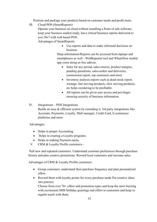 Position and package your products based on customer needs and profit more.
III. Cloud POS (SmartReports)
Operate your business on cloud without installing a Point of sale software,
keep your business market ready, have critical business reports delivered to
you 24x7 with web based POS.
Advantages of SmartReports:
 Use reports and data to make informed decisions on
business
Shop information/Reports can be accessed from laptops and
smartphones as well - WebReporter tool and WhatsNow mobile
app come along as free add-on.
 Sales for any period, sales-returns, product margins,
pending quotations, sales-orders and deliveries,
commission report, top customers and more.
 Inventory analysis reports such as dead stock report,
wastage, fast moving products, slow moving products,
etc helps reordering to be profitable.
 All reports can be given user access and privileges
ensuring security of business information.
IV. Integrations – POS Integrations
Builds an easy & efficient system by extending it. 3rd party integrations like
Accounts, Payments, Loyalty, Mall manager, Credit Card, E-commerce
platforms and more.
Advantages:
 Helps in proper Accounting.
 Helps in creating a Loyalty programs.
 Helps in making Payment easily.
V. CRM & Loyalty Profile customers.-
Pull new and repeated customers. Understand customer preferences through purchase
history and plan creative promotions. Reward loyal customers and increase sales.
Advantages of CRM & Loyalty Profile customers:
 Group customers, understand their purchase frequency and plan personalized
offers.
 Reward them with loyalty points for every purchase made Put creative ideas
into practice
Choose from over 70+ offers and promotion types and keep the store buzzing
with excitement SMS birthday greetings and offers to customers and keep in
regular touch with them.
62
 