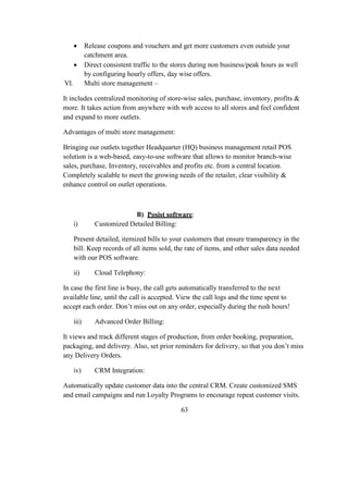  Release coupons and vouchers and get more customers even outside your
catchment area.
 Direct consistent traffic to the stores during non business/peak hours as well
by configuring hourly offers, day wise offers.
VI. Multi store management –
It includes centralized monitoring of store-wise sales, purchase, inventory, profits &
more. It takes action from anywhere with web access to all stores and feel confident
and expand to more outlets.
Advantages of multi store management:
Bringing our outlets together Headquarter (HQ) business management retail POS
solution is a web-based, easy-to-use software that allows to monitor branch-wise
sales, purchase, Inventory, receivables and profits etc. from a central location.
Completely scalable to meet the growing needs of the retailer, clear visibility &
enhance control on outlet operations.
B) Posist software:
i) Customized Detailed Billing:
Present detailed, itemized bills to your customers that ensure transparency in the
bill. Keep records of all items sold, the rate of items, and other sales data needed
with our POS software.
ii) Cloud Telephony:
In case the first line is busy, the call gets automatically transferred to the next
available line, until the call is accepted. View the call logs and the time spent to
accept each order. Don’t miss out on any order, especially during the rush hours!
iii) Advanced Order Billing:
It views and track different stages of production, from order booking, preparation,
packaging, and delivery. Also, set prior reminders for delivery, so that you don’t miss
any Delivery Orders.
iv) CRM Integration:
Automatically update customer data into the central CRM. Create customized SMS
and email campaigns and run Loyalty Programs to encourage repeat customer visits.
63
 
