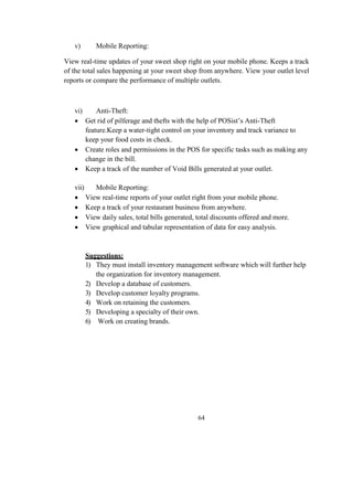 v) Mobile Reporting:
View real-time updates of your sweet shop right on your mobile phone. Keeps a track
of the total sales happening at your sweet shop from anywhere. View your outlet level
reports or compare the performance of multiple outlets.
vi) Anti-Theft:
 Get rid of pilferage and thefts with the help of POSist’s Anti-Theft
feature.Keep a water-tight control on your inventory and track variance to
keep your food costs in check.
 Create roles and permissions in the POS for specific tasks such as making any
change in the bill.
 Keep a track of the number of Void Bills generated at your outlet.
vii) Mobile Reporting:
 View real-time reports of your outlet right from your mobile phone.
 Keep a track of your restaurant business from anywhere.
 View daily sales, total bills generated, total discounts offered and more.
 View graphical and tabular representation of data for easy analysis.
Suggestions:
1) They must install inventory management software which will further help
the organization for inventory management.
2) Develop a database of customers.
3) Develop customer loyalty programs.
4) Work on retaining the customers.
5) Developing a specialty of their own.
6) Work on creating brands.
64
 